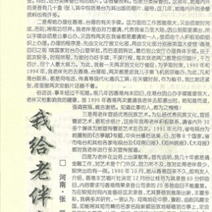 7.《我给老伴当秘书》 （河南 张贤） 我老伴叫曹桂芬，在河南省曲剧团工作，她是享誉海内外的著名古筝演奏家。近些年，她虽然退了休，事业上却还是蒸蒸日上。除经常坚持练功和培养学生，曾应香港、台湾多次邀请，为其录音、演出、讲学、教课，同时，还多次为省市电台、电视台录音、录像，并接受许多报刊的记者采访，等等。 我老伴从小随父学艺，上学时间极短，文化偏低，加之事务特别繁多，应接不暇。如果她身边有个秘书，是再好不过的事情。而我这些年离休后有充裕的时间，加之，我有较好的文化基础，以及对她多年来所从事的各方面工作相伴相随的深入了解，为老伴当秘书这件事就自然落在我的肩上。 回顾这些年来，我为老伴当秘书主要做了四方面的工作。 一是为她整理、保管有关资料。由于她的资料较多，我只好为其分门别类保管。一文字资料。据统计，现为她保管的海内外有关文字资料有60多袋，海内外有关书、报、刊达70多种。二图片资料。仅这几年，为她保管的海内外图片有二十多本，共1000多张。同时，还分类保管已有的底片。三音像资料。也是分类保管的。这些年，她海内外的录音有几十盒（张），其中包括港台为其出版的唱片、磁带，这几年，她海内外的录像资料也有许多。 二是帮她办理往香港、台湾的有关手续。这方面的工作困难很大，又必须按时完成。否则，将前功尽弃。我老伴是由对方邀请，代表我省乃至大陆，因公到那里演出，所以手续必须是公事公办，又因有两次在我省都是邀请她一人，故须由个人积极协助组织上办理。办理的程序是：先由文化厅报文化部，再由文化部分别报英国大使馆（香港回归之前）或国家对台办公室审批，而后逐层转达，最后到公安厅办理具体手续。由于层次较多，时间所限，为按时办好手续，不误行程，每次我老两口都是绞尽脑汁，千方百计，尽个人最大努力。为此，我曾一天两次到文化厅催促，为争取时效，1990年和1994年，我老伴先后去香港、台湾前，两次都是派我儿子乘飞机到京催办；为此，凡和港台联系，都是用电话、传真等现代化通讯工具；在关键时刻，作为秘书，我比她还紧张，夜里服安眠片还睡不着。 俗话说，事非经过不知难。前几年因香港尚未回归，往港台因公办手续难度很大，老伴又怕影响我的健康，故1995年香港再次邀请我老伴去那演出时，她知难而退，强调客观，婉言谢绝。知道此事的人，都为之惋惜！ 三是帮老伴宣扬优秀民族艺术。为弘扬优秀民族文化，宣扬曹派艺术，据初步统计，这些年我帮老伴积极联系，请省内外30多个媒体为她宣传曹派艺术近百次。1991年元月，省电视台为她摄制的《古筝赋》专题，中央台播后送美、日、加等8个国家。省市电台和其他各家电视台及《河南日报》、《郑州晚报》、《大河报》都对我老伴进行多次宣传报道。 四是为老伴在业务上出谋献策。首先说明，我几十年都是做金融工作，对艺术是个门外汉，因为所不及，故对此帮老伴很少。较突出有一例。1990年10月，她从香港回来不久，即有友人介绍，香港丰艺唱片社决定12月份让桂芬为其录音60分钟曲目，内容要求与香港雨果录音公司录的20多首曲目不能重复。为在较短的时间内准备好这次录音，尤其要做到推陈出新，丰富多彩，我俩多次研究，一致认为，河南地处中原，豫剧、曲剧风靡全国，如能将其短而精的名家名段新颖别致地移植到古筝上，定会受到听众喜爱。认识一致后，又经适当加工，于是，《骂陈奎》、《上公堂》、《花烛夜》、《恨法海》等一批曹派戏剧筝曲出台，且一炮打响，大受录音师和专家的欢迎。 此外，我还帮老伴撰写个别稿件。媒体稿件，大多由记者采访撰写，但我肩负尽可能多地提供资料、素材的重任，并帮她对外联系重要信函的拟稿等。 这些年为老伴当秘书，我不是感到辛苦、麻烦，而是深感其乐无穷。既在弘扬优秀文化方面，能为国家、社会尽绵薄之力，作点贡献，感到欣慰；又使我们老有所为，充实了离退休后的生活，还增加了夫妻间的团结和感情。